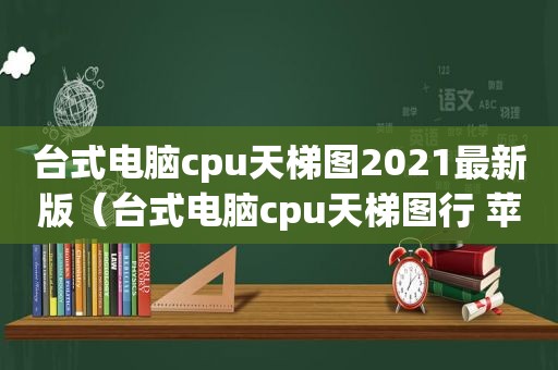 台式电脑cpu天梯图2021最新版（台式电脑cpu天梯图行 苹果m1）