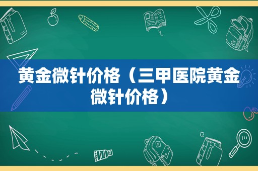 黄金微针价格（三甲医院黄金微针价格）