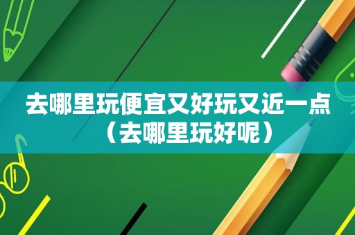 去哪里玩便宜又好玩又近一点（去哪里玩好呢）