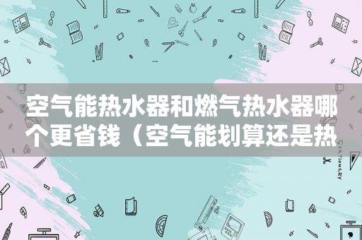 空气能热水器和燃气热水器哪个更省钱（空气能划算还是热水器划算）