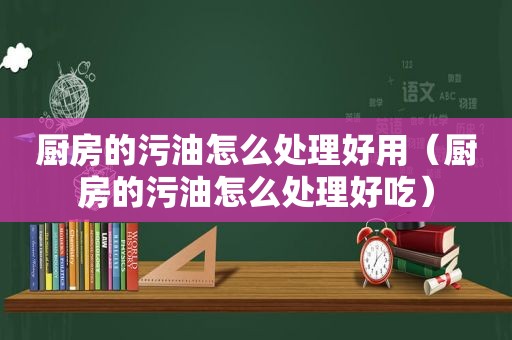 厨房的污油怎么处理好用（厨房的污油怎么处理好吃）