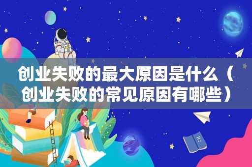 创业失败的最大原因是什么（创业失败的常见原因有哪些）