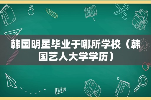 韩国明星毕业于哪所学校（韩国艺人大学学历）