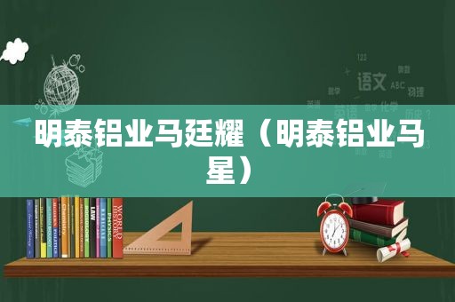 明泰铝业马廷耀（明泰铝业马星）