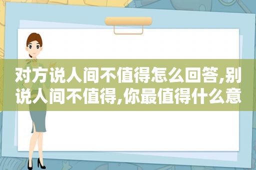 对方说人间不值得怎么回答,别说人间不值得,你最值得什么意思