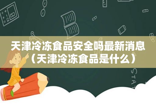 天津冷冻食品安全吗最新消息（天津冷冻食品是什么）