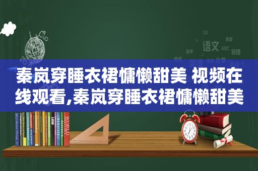 秦岚穿睡衣裙慵懒甜美 视频在线观看,秦岚穿睡衣裙慵懒甜美 视频下载