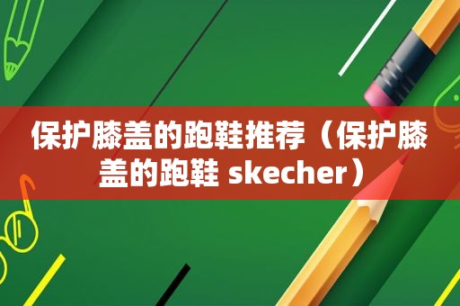 保护膝盖的跑鞋推荐（保护膝盖的跑鞋 skecher）