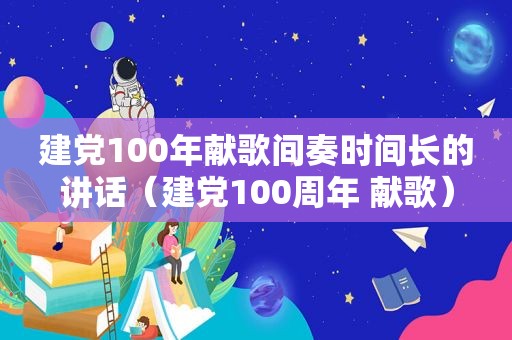 建党100年献歌间奏时间长的讲话（建党100周年 献歌）