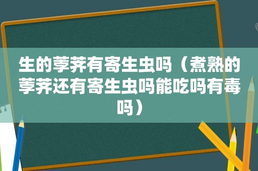 生的荸荠有寄生虫吗（煮熟的荸荠还有寄生虫吗能吃吗有毒吗）