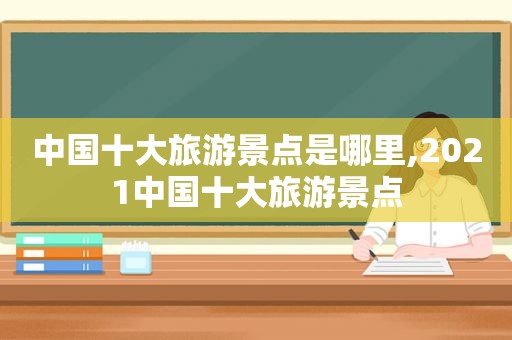 中国十大旅游景点是哪里,2021中国十大旅游景点