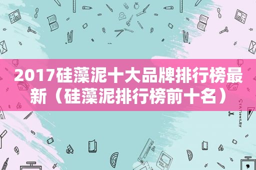 2017硅藻泥十大品牌排行榜最新（硅藻泥排行榜前十名）