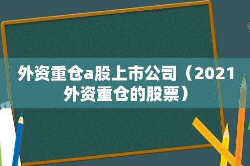 外资重仓a股上市公司（2021外资重仓的股票）