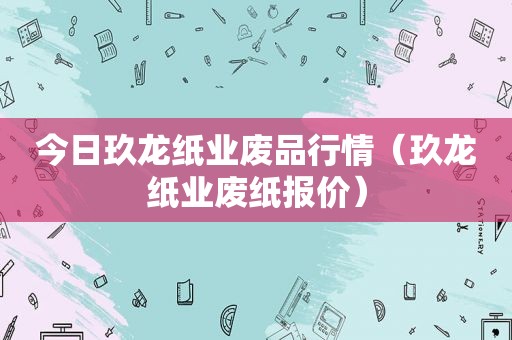 今日玖龙纸业废品行情（玖龙纸业废纸报价）