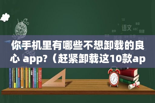 你手机里有哪些不想卸载的良心 app?（赶紧卸载这10款app）