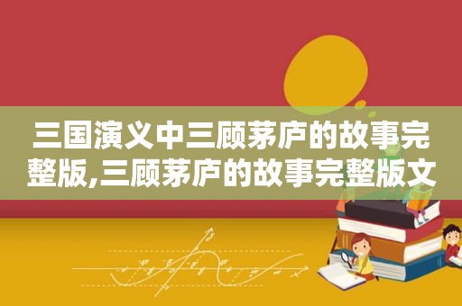 三国演义中三顾茅庐的故事完整版,三顾茅庐的故事完整版文字