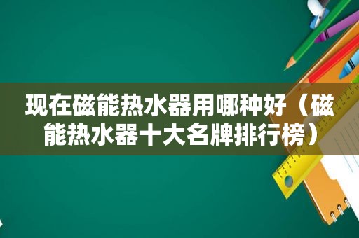 现在磁能热水器用哪种好（磁能热水器十大名牌排行榜）