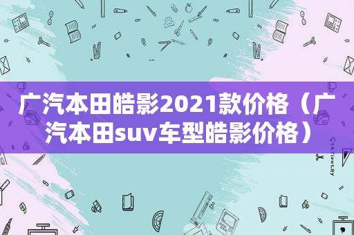 广汽本田皓影2021款价格（广汽本田suv车型皓影价格）