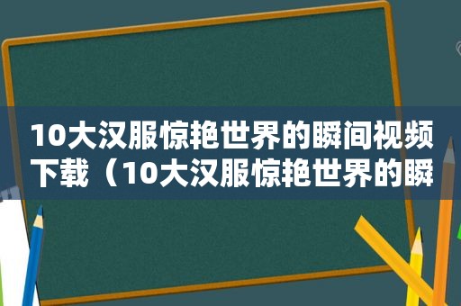 10大汉服惊艳世界的瞬间视频下载（10大汉服惊艳世界的瞬间视频在线观看）