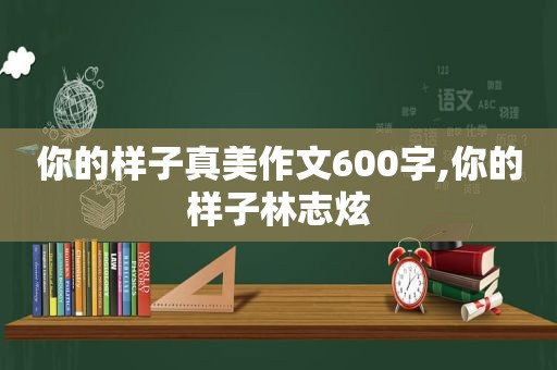 你的样子真美作文600字,你的样子林志炫