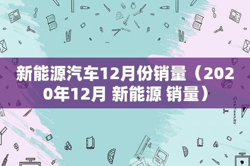 新能源汽车12月份销量（2020年12月 新能源 销量）