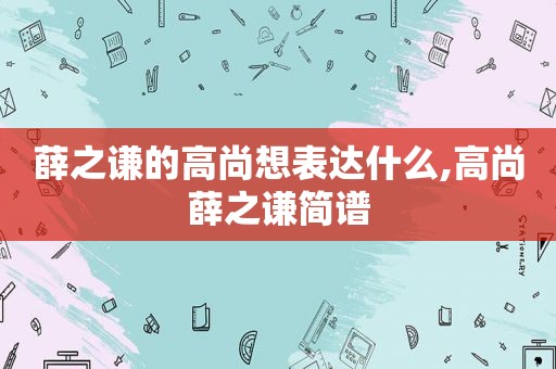 薛之谦的高尚想表达什么,高尚薛之谦简谱