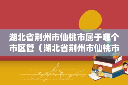 湖北省荆州市仙桃市属于哪个市区管（湖北省荆州市仙桃市属于哪个市区管辖）