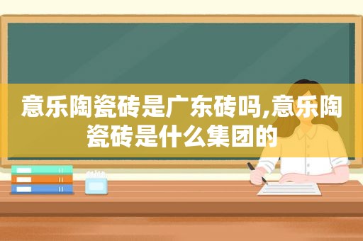 意乐陶瓷砖是广东砖吗,意乐陶瓷砖是什么集团的