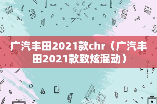 广汽丰田2021款chr（广汽丰田2021款致炫混动）