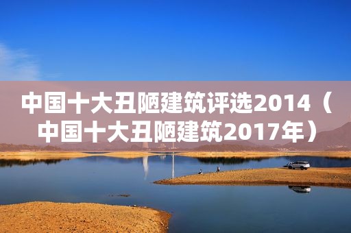 中国十大丑陋建筑评选2014（中国十大丑陋建筑2017年）