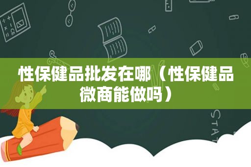 性保健品批发在哪（性保健品微商能做吗）