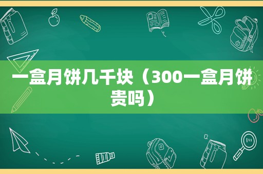 一盒月饼几千块（300一盒月饼贵吗）