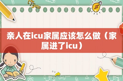 亲人在icu家属应该怎么做（家属进了icu）