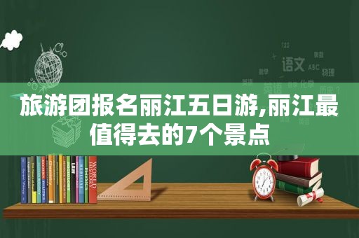 旅游团报名丽江五日游,丽江最值得去的7个景点