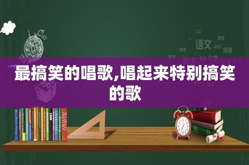 最搞笑的唱歌,唱起来特别搞笑的歌