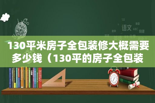 130平米房子全包装修大概需要多少钱（130平的房子全包装修多少钱）