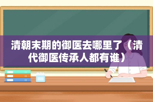 清朝末期的御医去哪里了（清代御医传承人都有谁）