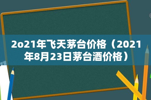 2o21年飞天茅台价格（2021年8月23日茅台酒价格）