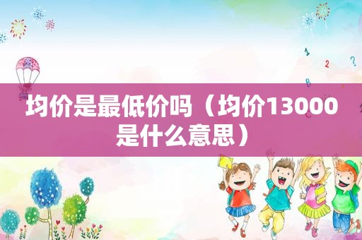 均价是最低价吗（均价13000是什么意思）