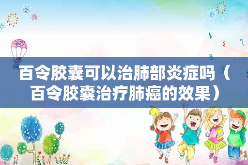 百令胶囊可以治肺部炎症吗（百令胶囊治疗肺癌的效果）