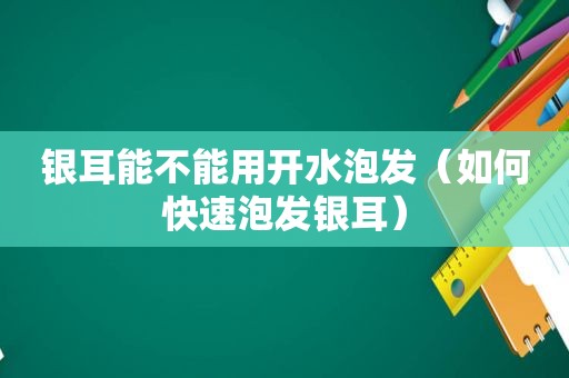 银耳能不能用开水泡发（如何快速泡发银耳）