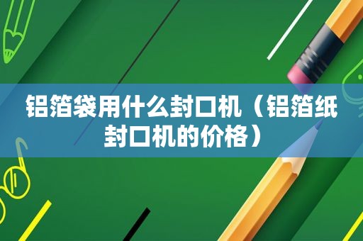 铝箔袋用什么封口机（铝箔纸封口机的价格）