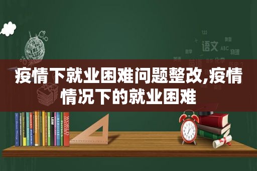 疫情下就业困难问题整改,疫情情况下的就业困难