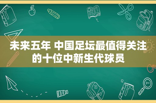 未来五年 中国足坛最值得关注的十位中新生代球员