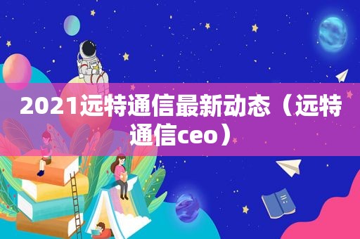 2021远特通信最新动态（远特通信ceo）