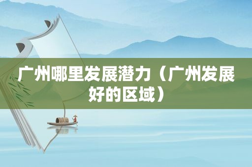 广州哪里发展潜力（广州发展好的区域）