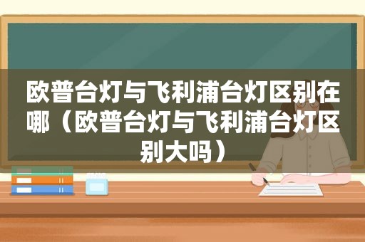 欧普台灯与飞利浦台灯区别在哪（欧普台灯与飞利浦台灯区别大吗）