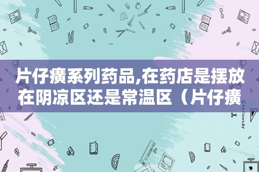 片仔癀系列药品,在药店是摆放在阴凉区还是常温区（片仔癀药品系列产品）