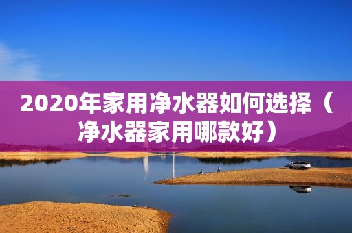 2020年家用净水器如何选择（净水器家用哪款好）