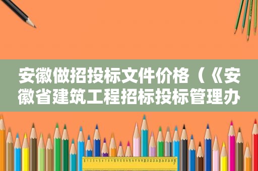 安徽做招投标文件价格（《安徽省建筑工程招标投标管理办法》）